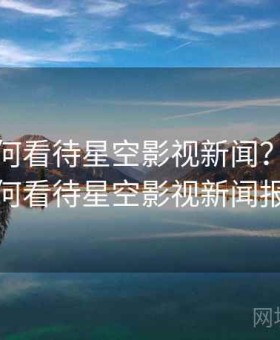 公众如何看待星空影视新闻？，公众如何看待星空影视新闻报道