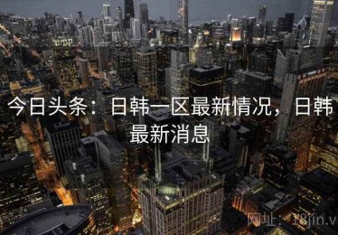 今日头条：日韩一区最新情况，日韩最新消息