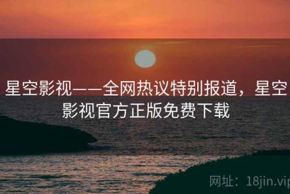 星空影视——全网热议特别报道，星空影视官方正版免费下载