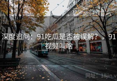 深度追问：91吃瓜是否被误解？，91视频叫啥