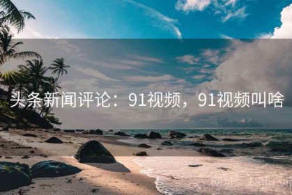 头条新闻评论：91视频，91视频叫啥