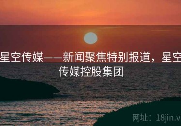 星空传媒——新闻聚焦特别报道，星空传媒控股集团