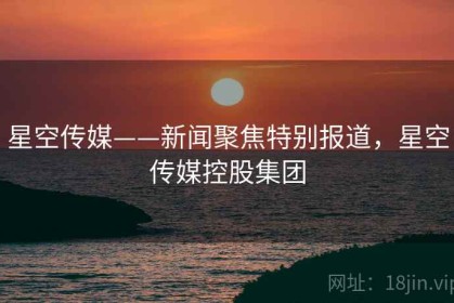 星空传媒——新闻聚焦特别报道，星空传媒控股集团