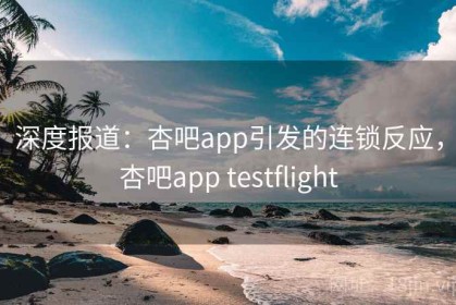 深度报道：杏吧app引发的连锁反应，杏吧app testflight