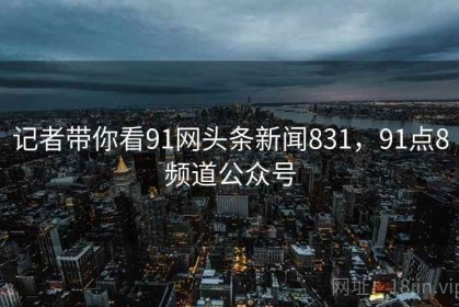 记者带你看91网头条新闻831，91点8频道公众号