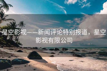 星空影视——新闻评论特别报道，星空影视有限公司