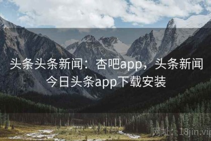 头条头条新闻：杏吧app，头条新闻今日头条app下载安装