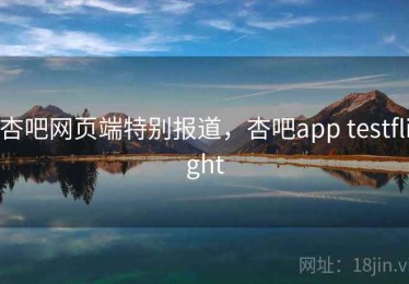 杏吧网页端特别报道，杏吧app testflight