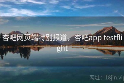 杏吧网页端特别报道，杏吧app testflight