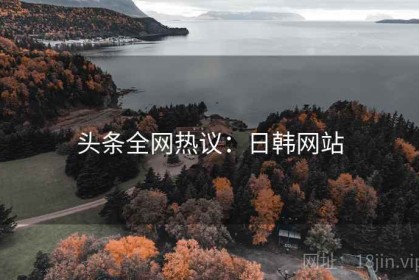 头条全网热议：日韩网站