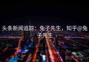 头条新闻追踪：兔子先生，知乎@兔子先生