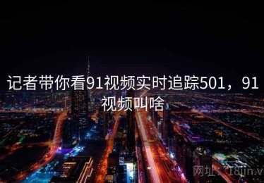 记者带你看91视频实时追踪501，91视频叫啥