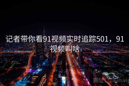 记者带你看91视频实时追踪501，91视频叫啥