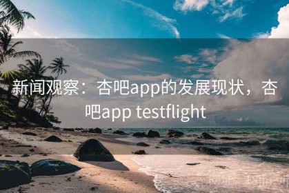 新闻观察：杏吧app的发展现状，杏吧app testflight