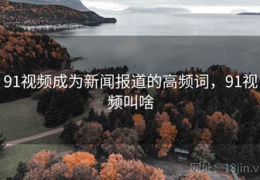 91视频成为新闻报道的高频词，91视频叫啥