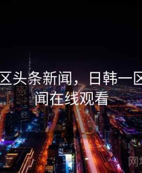 日韩一区头条新闻，日韩一区头条新闻在线观看