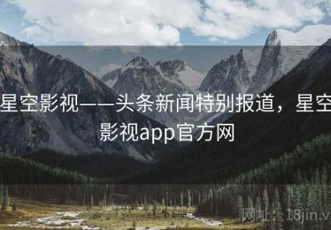 星空影视——头条新闻特别报道，星空影视app官方网
