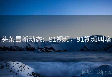头条最新动态：91视频，91视频叫啥
