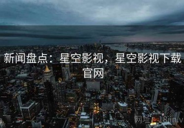 新闻盘点：星空影视，星空影视下载官网