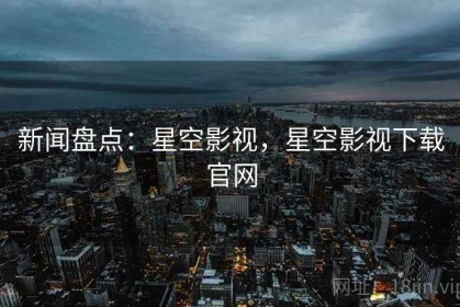 新闻盘点：星空影视，星空影视下载官网