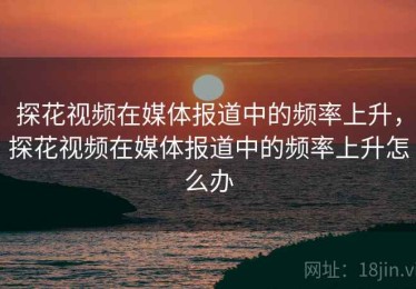 探花视频在媒体报道中的频率上升，探花视频在媒体报道中的频率上升怎么办