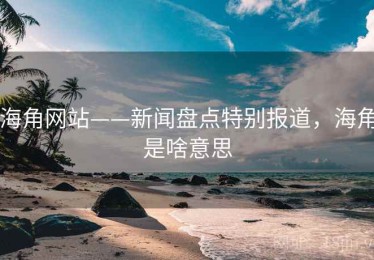 海角网站——新闻盘点特别报道，海角是啥意思