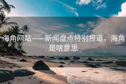 海角网站——新闻盘点特别报道，海角是啥意思