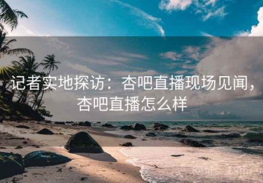 记者实地探访：杏吧直播现场见闻，杏吧直播怎么样
