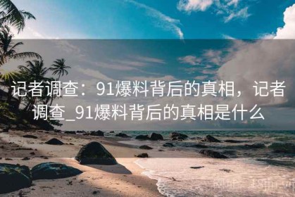 记者调查：91爆料背后的真相，记者调查_91爆料背后的真相是什么