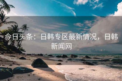 今日头条：日韩专区最新情况，日韩新闻网