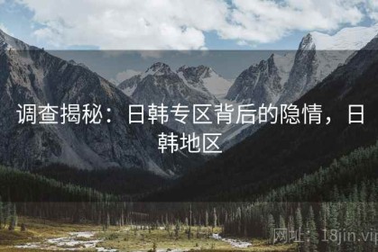 调查揭秘：日韩专区背后的隐情，日韩地区