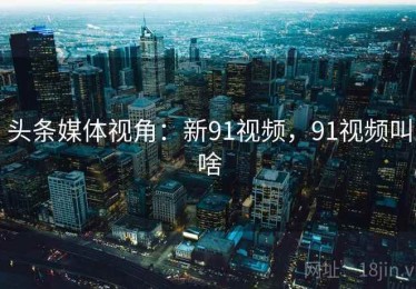 头条媒体视角：新91视频，91视频叫啥