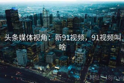 头条媒体视角：新91视频，91视频叫啥