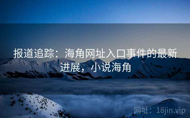 报道追踪：海角网址入口事件的最新进展，小说海角
