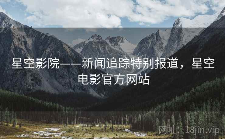 星空影院——新闻追踪特别报道，星空电影官方网站