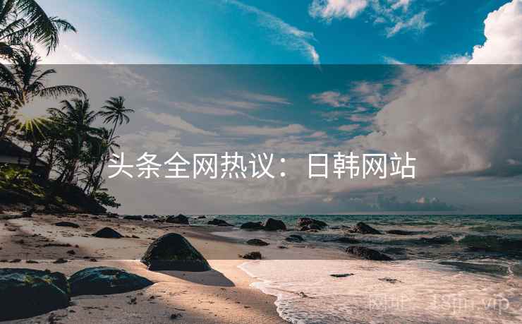 头条全网热议：日韩网站