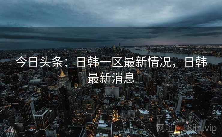今日头条：日韩一区最新情况，日韩最新消息
