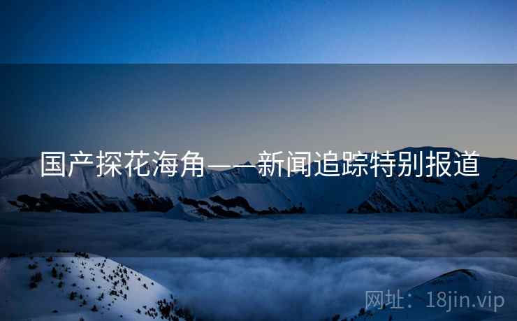 国产探花海角——新闻追踪特别报道