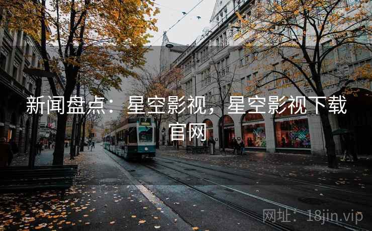 新闻盘点：星空影视，星空影视下载官网