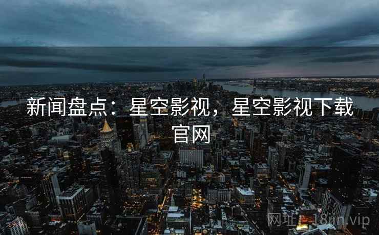 新闻盘点：星空影视，星空影视下载官网