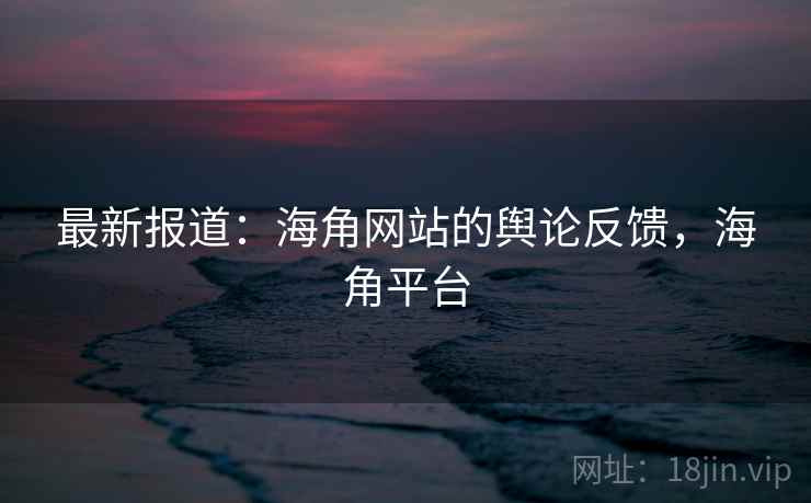 最新报道：海角网站的舆论反馈，海角平台