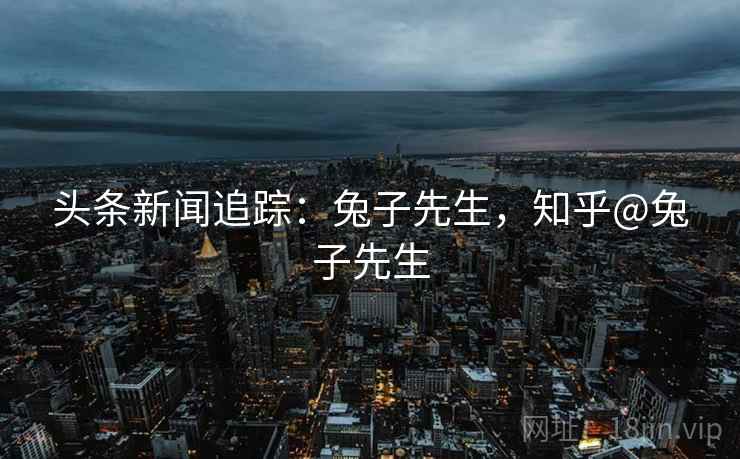 头条新闻追踪：兔子先生，知乎@兔子先生