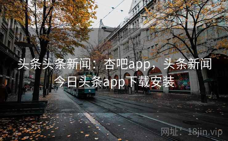 头条头条新闻：杏吧app，头条新闻今日头条app下载安装