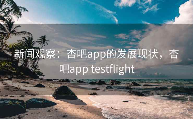 新闻观察：杏吧app的发展现状，杏吧app testflight