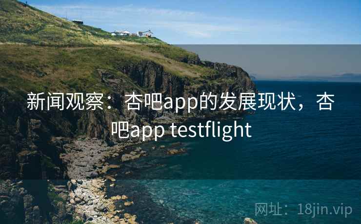 新闻观察：杏吧app的发展现状，杏吧app testflight