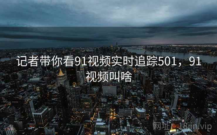 记者带你看91视频实时追踪501，91视频叫啥