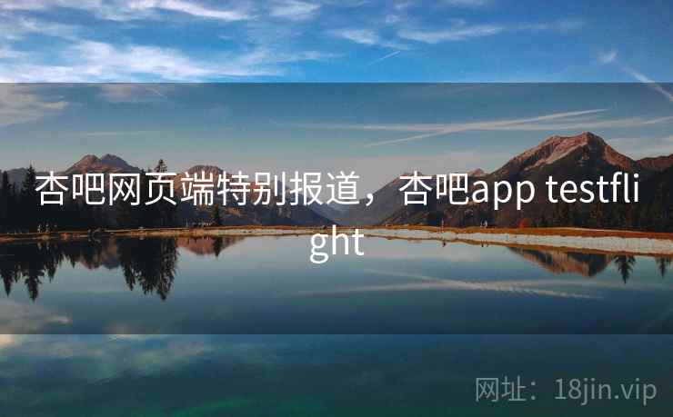 杏吧网页端特别报道，杏吧app testflight