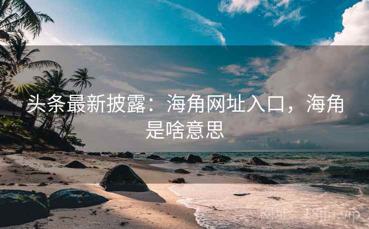 头条最新披露：海角网址入口，海角是啥意思