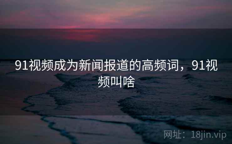 91视频成为新闻报道的高频词，91视频叫啥