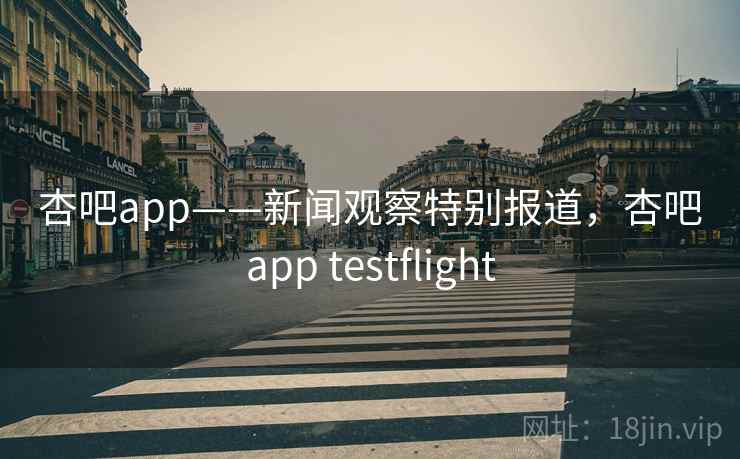 杏吧app——新闻观察特别报道，杏吧app testflight